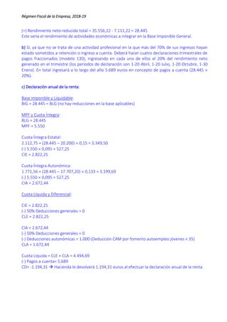 Régimen Fiscal de la Empresa, 2018-19
(=) Rendimiento neto reducido total = 35.556,12 - 7.111,22 = 28.445
Este sería el rendimiento de actividades económicas a integrar en la Base Imponible General.
b) Sí, ya que no se trata de una actividad profesional en la que más del 70% de sus ingresos hayan
estado sometidos a retención o ingreso a cuenta. Deberá hacer cuatro declaraciones trimestrales de
pagos fraccionados (modelo 130), ingresando en cada uno de ellos el 20% del rendimiento neto
generado en el trimestre (los períodos de declaración son 1-20 Abril, 1-20 Julio, 1-20 Octubre, 1-30
Enero). En total ingresará a lo largo del año 5.689 euros en concepto de pagos a cuenta (28.445 
20%).
c) Declaración anual de la renta:
Base Imponible y Liquidable:
BIG = 28.445 = BLG (no hay reducciones en la base aplicables)
MPF y Cuota Íntegra:
BLG = 28.445
MPF = 5.550
Cuota Íntegra Estatal:
2.112,75 + (28.445 – 20.200)  0,15 = 3.349,50
(-) 5.550  0,095 = 527,25
CIE = 2.822,25
Cuota Íntegra Autonómica:
1.771,56 + (28.445 – 17.707,20)  0,133 = 3.199,69
(-) 5.550  0,095 = 527,25
CIA = 2.672,44
Cuota Líquida y Diferencial:
CIE = 2.822,25
(-) 50% Deducciones generales = 0
CLE = 2.822,25
CIA = 2.672,44
(-) 50% Deducciones generales = 0
(-) Deducciones autonómicas = 1.000 (Deducción CAM por fomento autoempleo jóvenes < 35)
CLA = 1.672,44
Cuota Líquida = CLE + CLA = 4.494,69
(-) Pagos a cuenta= 5.689
CD= -1.194,31  Hacienda le devolverá 1.194,31 euros al efectuar la declaración anual de la renta.
 