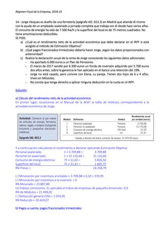 Régimen Fiscal de la Empresa, 2018-19
14.- Jorge Vázquez es dueño de una ferretería (epígrafe IAE: 653.3) en Madrid que atiende él mismo
con la ayuda de un empleado asalariado a jornada completa que trabaja con él desde hace varios años.
El consumo de energía ha sido de 7.500 Kw/h y la superficie del local es de 75 metros cuadrados. No
tiene amortizaciones deducibles.
SE PIDE:
a) ¿Cuál es el rendimiento neto de la actividad económica que debe declarar en el IRPF si está
acogido al método de Estimación Objetiva?
b) ¿Qué pagos fraccionados trimestrales debería hacer Jorge, según los datos proporcionados con
anterioridad?
c) Realice la declaración anual de la renta de Jorge conociendo los siguientes datos adicionales:
- Ha aportado 6.000 euros a un Plan de Pensiones.
- El marzo de 2017 vendió por 6.300 euros un fondo de inversión adquirido por 5.700 euros
dos años antes, sobre la ganancia le han aplicado en el banco una retención del 19%.
- Jorge no está casado, pero convive con Elena, su pareja. Tienen dos hijos de 6 y 4 años.
Viven en Móstoles.
- No consta que tenga derecho a aplicar ninguna deducción en la cuota en el IRPF.
Solución:
a) Cálculo del rendimiento neto de la actividad económica:
En primer lugar, localizamos en el Manual de la AEAT la tabla de módulos correspondiente a la
actividad económica de Jorge:
Y a continuación calculamos el rendimiento a declarar aplicando Estimación Objetiva:
Personal asalariado: 1 × 3.709,88 = 3.709,88
Personal no asalariado: 1 × 15.116,66 = 15.116,66
Consumo de energía eléctrica: 75 × 51,02 = 3.826,50
Superficie del local: 75 × 21,41 = 1.605,75
RN Previo = 24.258,79
(-) Minoración por incentivos al empleo = 3.709,88 × 0,10 = 370,99
(-) Minoración por incentivos a la inversión = 0
RN Minorado = 23.887,80
(×) Índices correctores: Es aplicable el índice de empresas de pequeña dimensión: 0,9
RN de Módulos = 21.499,02
(-) Reducción general (5%) = 1.074,95
RN Reducido = 20.424,07
b) Pagos a cuenta: pagos fraccionados trimestrales:
 