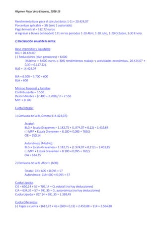 Régimen Fiscal de la Empresa, 2018-19
Rendimiento base para el cálculo (datos 1-1) = 20.424,07
Porcentaje aplicable = 3% (solo 1 asalariado)
Pago trimestral = 612,72 euros.
A ingresar a través del modelo 131 en los períodos 1-20 Abril, 1-20 Julio, 1-20 Octubre, 1-30 Enero.
c) Declaración anual de la renta:
Base imponible y liquidable:
BIG = 20.424,07
(-) Reducciones (plan pensiones) = 6.000
(Máximo = 8.000 euros o 30% rendimientos trabajo y actividades económicas, 20.424,07 ×
0,30 = 6.127,22).
BLG = 14.424,07
BIA = 6.300 – 5.700 = 600
BLA = 600
Mínimo Personal y Familiar:
Contribuyente = 5.550
Descendientes = (2.400 + 2.700) / 2 = 2.550
MPF = 8.100
Cuota Íntegra:
1) Derivada de la BL General (14.424,07):
Estatal:
BLG × Escala Gravamen = 1.182,75 + (1.974,07 × 0,12) = 1.419,64
(-) MPF × Escala Gravamen = 8.100 × 0,095 = 769,5
CIE = 650,14
Autonómica (Madrid):
BLG × Escala Gravamen = 1.182,75 + (1.974,07 × 0,112) = 1.403,85
(-) MPF × Escala Gravamen = 8.100 × 0,095 = 769,5
CIA = 634,35
2) Derivada de la BL Ahorro (600):
Estatal: CIE= 600 × 0,095 = 57
Autonómica: CIA= 600 × 0,095 = 57
Cuota Líquida:
CIE = 650,14 + 57 = 707,14 = CL estatal (no hay deducciones)
CIA = 634,35 + 57 = 691,35 = CL autonómica (no hay deducciones)
Cuota Líquida = 707,14 + 691,35 = 1.398,49
Cuota Diferencial:
(-) Pagos a cuenta = (612,72 × 4) + (600 × 0,19) = 2.450,88 + 114 = 2.564,88
 