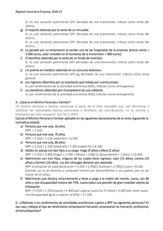 Régimen Fiscal de la Empresa, 2018-19
Sí, es una variación patrimonial (VP) derivada de una transmisión, tributa como renta del
ahorro.
g) El importe obtenido por la venta de un inmueble.
Sí, es una variación patrimonial (VP) derivada de una transmisión, tributa como renta del
ahorro.
Sí, es una variación patrimonial (VP) derivada de una transmisión, tributa como renta del
ahorro.
h) Lo ganado por un empresario al vender una de las furgonetas de la empresa (precio venta =
2.000 euros, valor contable en el momento de la transmisión = 800 euros).
i) El beneficio obtenido por la venta de un fondo de inversión.
Sí, es una variación patrimonial (VP) derivadas de una transmisión, tributa como renta del
ahorro.
j) Un premio en metálico obtenido en un concurso televisivo.
Sí, es una variación patrimonial (VP) no derivadas de una transmisión, tributa como renta
general.
k) Los ingresos obtenidos por un arquitecto que trabaja por cuenta propia.
Sí, son rendimientos de la actividad económica (RAE), tributan como renta general.
l) Los beneficios obtenidos por el propietario de una cafetería.
Sí, son rendimientos de la actividad económica (RAE), tributan como renta general.
4.- ¿Qué es el Mínimo Personal y Familiar?
“El mínimo personal y familiar constituye la parte de la base liquidable que, por destinarse a
satisfacer las necesidades básicas personales y familiares del contribuyente, no se somete a
tributación por este Impuesto” (art. 56.1 LIRPF).
Calcule el Mínimo Personal y Familiar aplicable en las siguientes declaraciones de la renta (siguiendo la
normativa estatal):
a) Persona que vive sola, 50 años.
MPF = 5.550.
b) Persona que vive sola, 70 años.
MPF = 5.550 + 1.150 (edad>65) = 6.700.
c) Persona que vive sola, 80 años.
MPF = 5.550 + 1.150 (edad>65) + 1.400 (edad>75) = 8.100.
d) Adulto sin pareja con dos hijos a su cargo: Hugo (4 años) y Mara (2 años).
MPF = 5.550 + 2.400 (Hugo) + 2.700 + (Mara) + 2.800 (1 descendiente < 3 años) = 13.450.
e) Matrimonio con tres hijos, ninguno de los cuales tiene ingresos: Juan (15 años), Lorena (19
años) y Carmen (26 años). Los dos cónyuges declaran por separado.
MPF a computar en cada declaración = 5.550 + 2.400/2 (Lorena) + 2.700/2 (Juan) = 8.100.
(Carmen ya no da derecho a computar mínimo por descendientes a sus padres, por no ser
menor de 25 años).
f) Matrimonio que declara conjuntamente y tiene a cargo a la madre del marido, Juana, con 86
años y una discapacidad motora del 75%. Juana cobra una pensión de gran invalidez exenta de
tributación.
MPF = 5.550 + 1.150 (Juana) + 1.400 (por superar Juana los 75 años) + 9.000 (por tener Juana
una discapacidad igual o superior al 65%) = 17.100.
5.- ¿Obtienen o no rendimientos de actividades económicas sujetos a IRPF las siguientes personas? En
ese caso, indique el tipo de rendimiento (empresarial mercantil, empresarial no mercantil, profesional,
artístico/deportivo?
 