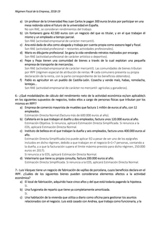 Régimen Fiscal de la Empresa, 2018-19
a) Un profesor de la Universidad Rey Juan Carlos le pagan 300 euros brutos por participar en una
mesa redonda sobre el futuro de la universidad en España.
No son RAE, se consideran rendimientos del trabajo.
b) Un fontanero gana 42.500 euros con un negocio del que es titular, y en el que trabajan él
mismo y un empleado a tiempo parcial.
Son RAE (actividad empresarial de carácter mercantil).
c) Ana está dada de alta como abogada y trabaja por cuenta propia como asesora legal y fiscal.
Son RAE (actividad profesional – restantes actividades profesionales).
d) Mario es dibujante profesional. Se gana la vida vendiendo retratos realizados por encargo.
Son RAE (actividad profesional de carácter artístico o deportivo).
e) Pepe y Pepa tienen una comunidad de bienes a través de la cual explotan una pequeña
empresa de transporte de mercancías.
Son RAE (actividad empresarial de carácter mercantil). Las comunidades de bienes tributan
por IRPF (régimen especial de atribución de rentas  cada comunero presenta su propia
declaración de la renta, con la parte correspondiente de los beneficios obtenidos).
f) Pablo es agricultor en un pueblo de Castilla-León. Cosecha y vende maíz, habas, remolacha,
lentejas...
Son RAE (actividad empresarial de carácter no mercantil: agrícolas y ganaderas).
6.- ¿Qué modalidad/es de cálculo del rendimiento neto de la actividad económica es/son aplicable/s
en los siguientes supuestos de negocios, todos ellos a cargo de personas físicas que tributan por los
mismos en IRPF?
a) Empresa de comercio mayorista de muebles que factura 1 millón de euros al año, con 12
empleados.
Estimación Directa Normal (factura más de 600.000 euros al año).
b) Cafetería en la que trabajan el dueño y dos empleados, factura unos 120.000 euros al año.
Estimación Objetiva. Si renuncia, aplicará Estimación Directa Simplificada. Si renuncia a la
EDS, aplicará Estimación Directa Normal.
c) Instituto de belleza en el que trabajan la dueña y seis empleados, factura unos 400.000 euros al
año.
Estimación Directa Simplificada (no puede aplicar EO a pesar de ser uno de los epígrafes
incluidos en dicho régimen, debido a que trabajan en el negocio 6+1=7 personas, contando a
la dueña, y a que la facturación supera el límite máximo previsto para dicho régimen, 250.000
euros en 2017).
Si renuncia a la EDS, aplicará Estimación Directa Normal.
d) Veterinario que tiene su propia consulta, factura 200.000 euros al año.
Estimación Directa Simplificada. Si renuncia a la EDS, aplicará Estimación Directa Normal.
7.- Luis Vázquez tiene un negocio de fabricación de vajillas de porcelana, cuyos beneficios declara en el
IRPF. ¿Cuáles de los siguientes bienes pueden considerarse elementos afectos a la actividad
económica?
a) El local de fabricación, adquirido hace cinco años y del que está todavía pagando la hipoteca.
Sí.
b) Una furgoneta de reparto que tiene ya completamente amortizada.
Sí.
c) Una habitación de la vivienda que utiliza a diario como oficina para gestionar los asuntos
relacionados con el negocio. Luis está casado con Andrea, que trabaja como funcionaria, y la
 