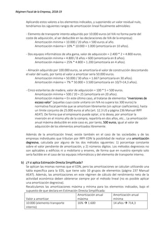 Régimen Fiscal de la Empresa, 2018-19
Aplicando estos valores a los elementos indicados, y suponiendo un valor residual nulo,
tendríamos los siguientes rangos de amortización lineal fiscalmente admisibles:
- Elemento de transporte intento adquirido por 10.000 euros (el IVA no forma parte del
coste de adquisición, al ser deducible en las declaraciones de IVA de la empresa):
Amortización mínima = 10.000 / 20 años = 500 euros al año.
Amortización máxima = 10% * 10.000 = 1.000 (amortizaría en 10 años).
- Dos equipos informáticos de alta gama, valor de adquisición = 2.400 * 2 = 4.800 euros.
Amortización mínima = 4.800 / 8 años = 600 (amortizaría en 8 años).
Amortización máxima = 25% * 4.800 = 1.200 (amortizaría en 4 años).
- Almacén adquirido por 100.000 euros, se amortizaría el valor de construcción descontando
el valor del suelo, por tanto el valor a amortizar sería 50.000 euros.
Amortización mínima = 50.000 / 30 años = 1.667 (amortizaría en 30 años).
Amortización máxima = 7% * 50.000 = 3.500 (amortizaría en 10/7=14,3 años).
- Cinco estanterías de madera, valor de adquisición = 100 * 5 = 500 euros.
Amortización mínima = 500 / 20 = 25 (amortizaría en 20 años).
Amortización máxima = En este último caso, al tratarse de elementos “inversiones de
escaso valor” (aquellas cuyo coste unitario sin IVA no supera los 300 euros) la
normativa fiscal permite que se amorticen libremente (sin aplicar coeficientes), hasta
un límite conjunto de 25.000 euros al año (art. 12.3 LIS y página 236 Manual IRPF
AEAT). De forma que el empresario puede optar, si lo desea, por amortizar la
inversión en el mismo año de la compra, repartirla en dos años, etc… La amortización
anual máxima deducible en este caso es, por tanto, 500 euros, igual al valor de
adquisición de los elementos amortizados libremente.
Además de la amortización lineal, existe también en el caso de las sociedades y de las
empresas individuales que tributan por IRPF-EDN la posibilidad de realizar una amortización
degresiva, calculada por alguno de los dos métodos siguientes: 1) porcentaje constante
sobre el valor pendiente de amortización, y 2) números dígitos. Los métodos degresivos no
son aplicables a edificios ni a mobiliario y enseres, de forma que en nuestro ejemplo solo
sería factible en el caso de los equipos informáticos y del elemento de transporte interno.
b) ¿Y si aplica Estimación Directa Simplificada?
Se aplican las mismas normas que el EDN, pero las amortizaciones se calculan utilizando una
tabla específica para la EDS, que tiene solo 10 grupos de elementos (página 237 Manual
AEAT). Además, las amortizaciones en este régimen de cálculo del rendimiento neto de la
actividad económica deben obtenerse siempre por el método lineal (no es posible aplicar
una amortización degresiva).
Recalculamos las amortizaciones máxima y mínima para los elementos indicados, bajo el
supuesto de que declara en Estimación Directa Simplificada:
Valor a amortizar
Amortización anual
máxima
Amortización anual
mínima
10.000 (elemento transporte
interno)
16%  1.600 14 años  714,3
 
