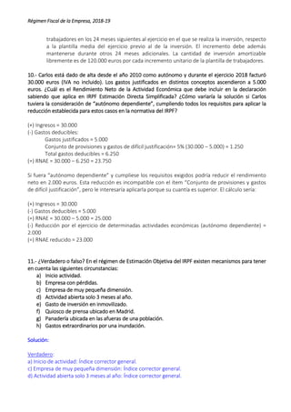 Régimen Fiscal de la Empresa, 2018-19
trabajadores en los 24 meses siguientes al ejercicio en el que se realiza la inversión, respecto
a la plantilla media del ejercicio previo al de la inversión. El incremento debe además
mantenerse durante otros 24 meses adicionales. La cantidad de inversión amortizable
libremente es de 120.000 euros por cada incremento unitario de la plantilla de trabajadores.
10.- Carlos está dado de alta desde el año 2010 como autónomo y durante el ejercicio 2018 facturó
30.000 euros (IVA no incluido). Los gastos justificados en distintos conceptos ascendieron a 5.000
euros. ¿Cuál es el Rendimiento Neto de la Actividad Económica que debe incluir en la declaración
sabiendo que aplica en IRPF Estimación Directa Simplificada? ¿Cómo variaría la solución si Carlos
tuviera la consideración de “autónomo dependiente”, cumpliendo todos los requisitos para aplicar la
reducción establecida para estos casos en la normativa del IRPF?
(+) Ingresos = 30.000
(-) Gastos deducibles:
Gastos justificados = 5.000
Conjunto de provisiones y gastos de difícil justificación= 5% (30.000 – 5.000) = 1.250
Total gastos deducibles = 6.250
(=) RNAE = 30.000 – 6.250 = 23.750
Si fuera “autónomo dependiente” y cumpliese los requisitos exigidos podría reducir el rendimiento
neto en 2.000 euros. Esta reducción es incompatible con el ítem “Conjunto de provisiones y gastos
de difícil justificación”, pero le interesaría aplicarla porque su cuantía es superior. El cálculo sería:
(+) Ingresos = 30.000
(-) Gastos deducibles = 5.000
(=) RNAE = 30.000 – 5.000 = 25.000
(-) Reducción por el ejercicio de determinadas actividades económicas (autónomo dependiente) =
2.000
(=) RNAE reducido = 23.000
11.- ¿Verdadero o falso? En el régimen de Estimación Objetiva del IRPF existen mecanismos para tener
en cuenta las siguientes circunstancias:
a) Inicio actividad.
b) Empresa con pérdidas.
c) Empresa de muy pequeña dimensión.
d) Actividad abierta solo 3 meses al año.
e) Gasto de inversión en inmovilizado.
f) Quiosco de prensa ubicado en Madrid.
g) Panadería ubicada en las afueras de una población.
h) Gastos extraordinarios por una inundación.
Solución:
Verdadero:
a) Inicio de actividad: Índice corrector general.
c) Empresa de muy pequeña dimensión: Índice corrector general.
d) Actividad abierta solo 3 meses al año: Índice corrector general.
 