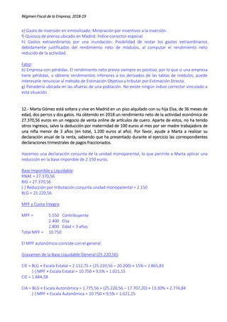 Régimen Fiscal de la Empresa, 2018-19
e) Gasto de inversión en inmovilizado: Minoración por incentivos a la inversión.
f) Quiosco de prensa ubicado en Madrid: Índice corrector especial.
h) Gastos extraordinarios por una inundación: Posibilidad de restar los gastos extraordinarios
debidamente justificados del rendimiento neto de módulos, al computar el rendimiento neto
reducido de la actividad.
Falso:
b) Empresa con pérdidas. El rendimiento neto previo siempre es positivo, por lo que si una empresa
tiene pérdidas, u obtiene rendimientos inferiores a los derivados de las tablas de módulos, puede
interesarle renunciar al método de Estimación Objetiva y tributar por Estimación Directa.
g) Panadería ubicada en las afueras de una población. No existe ningún índice corrector vinculado a
esta situación.
12.- Marta Gómez está soltera y vive en Madrid en un piso alquilado con su hija Elsa, de 36 meses de
edad, dos perros y dos gatos. Ha obtenido en 2018 un rendimiento neto de la actividad económica de
27.370,56 euros en un negocio de venta online de artículos de cuero. Aparte de estos, no ha tenido
otros ingresos, salvo la deducción por maternidad de 100 euros al mes por ser madre trabajadora de
una niña menor de 3 años (en total, 1.200 euros al año). Por favor, ayude a Marta a realizar su
declaración anual de la renta, sabiendo que ha presentado durante el ejercicio las correspondientes
declaraciones trimestrales de pagos fraccionados.
Hacemos una declaración conjunta de la unidad monoparental, lo que permite a Marta aplicar una
reducción en la base imponible de 2.150 euros.
Base Imponible y Liquidable:
RNAE = 27.370,56
BIG = 27.370,56
(-) Reducción por tributación conjunta unidad monoparental = 2.150
BLG = 25.220,56
MPF y Cuota Íntegra:
MPF = 5.550 Contribuyente
2.400 Elsa
2.800 Edad < 3 años
Total MPF = 10.750
El MPF autonómico coincide con el general.
Gravamen de la Base Liquidable General (25.220,56):
CIE = BLG × Escala Estatal = 2.112,75 + (25.220,56 – 20.200) × 15% = 2.865,83
(-) MPF × Escala Estatal = 10.750 × 9,5% = 1.021,15
CIE = 1.844,58
CIA = BLG × Escala Autonómica = 1.775,56 + (25.220,56 – 17.707,20) × 13,30% = 2.774,84
(-) MPF × Escala Autonómica = 10.750 × 9,5% = 1.021,15
 