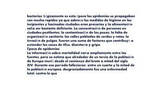 bacterias. Lógicamente es esta época las epidemias se propagaban
con mucha rapidez ya que además las medidas de higiene en las
incipientes y hacinadas ciudades eran precarias y la alimentación
solía ser bastante deficiente. La concentración de personas en
ciudades pestilentes, la contaminación de los pozos, la falta de
organización sanitaria, las calles pobladas de cerdos y ratas, la
invasión de pulgas, fueron una suma de factores que contribuyó a
extender los casos de tifus, disentería y gripe.
Época de epidemias
La información sobre mortalidad varía ampliamente entre las
fuentes, pero se estima que alrededor de un tercio de la población
de Europa murió desde el comienzo del brote a mitad del siglo
XIV. Durante ese período fallecieron entre un cuarto y la mitad de
la población europea, desgraciadamente fue una enfermedad
letal, contra la que
 