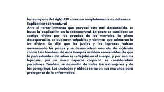 los europeos del siglo XIV carecían completamente de defensas.
Explicación sobrenatural
Ante el terror inmenso que provocó este mal desconocido, se
buscó la explicación en lo sobrenatural. La peste se consideró un
castigo divino por los pecados de los mortales. En plena
desesperación, se buscaron culpables y víctimas que calmaran la
ira divina. Se dijo que los judíos y los leprosos habían
envenenado los pozos y se desencadenó una ola de violencia
contra Los hombres de esos tiempos estaban convencidos de que
la podredumbre del alma se reflejaba en el cuerpo, y por eso los
leprosos, por su mero aspecto corporal, se consideraban
pecadores. También se desconfió de todos los extranjeros y de
los peregrinos. Las ciudades y aldeas cerraron sus murallas para
protegerse de la enfermedad.
 