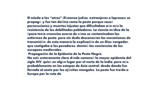 El miedo a los “otros” (llámense judíos, extranjeros o leprosos) se
propagó, y fue tan dañino como la peste porque causó
persecuciones y muertes injustas que dificultaban aún más la
resistencia de los debilitados pobladores. La ciencia médica de la
época tenía creencias acerca de cómo se contaminaban los
enfermos de peste, pero sin duda desconocían los mecanismos de
transmisión: de esta manera la explicación de un Dios vengador,
que castigaba a los pecadores, dominó las conciencias de los
europeos medievales.
Propagación de la Epidemia de la Peste Negra
No está enteramente claro dónde comenzó la mayor epidemia del
siglo XIV, quizá en algún lugar por el norte de la India, pero más
probablemente en las estepas de Asia central, desde donde fue
llevada al oeste por los ejércitos mongoles. La peste fue traída a
Europa por la ruta de
 