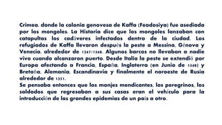 Crimea, donde la colonia genovesa de Kaffa (Feodosiya) fue asediada
por los mongoles. La Historia dice que los mongoles lanzaban con
catapultas los cadáveres infectados dentro de la ciudad. Los
refugiados de Kaffa llevaron después la peste a Messina, Génova y
Venecia, alrededor de 1347/1348. Algunos barcos no llevaban a nadie
vivo cuando alcanzaron puerto. Desde Italia la peste se extendió por
Europa afectando a Francia, España, Inglaterra (en Junio de 1348) y
Bretaña, Alemania, Escandinavia y finalmente el noroeste de Rusia
alrededor de 1351.
Se pensaba entonces que los monjes mendicantes, los peregrinos, los
soldados que regresaban a sus casas eran el vehículo para la
introducción de las grandes epidemias de un país a otro.
 