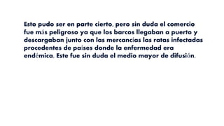 Esto pudo ser en parte cierto, pero sin duda el comercio
fue más peligroso ya que los barcos llegaban a puerto y
descargaban junto con las mercancías las ratas infectadas
procedentes de países donde la enfermedad era
endémica. Este fue sin duda el medio mayor de difusión.
 