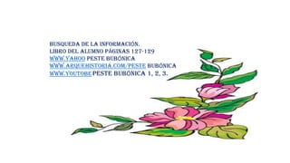 BUSQUEDA DE LA INFORMACIÓN.
LIBRO DEL ALUMNO PÁGINAS 127-129
WWW.YAHOO PESTE BUBÓNICA
WWW.ARQUEHISTORIA.COM/PESTE BUBÓNICA
WWW.YOUTOBEPESTE BUBÓNICA 1, 2, 3.
 