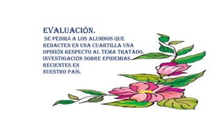EVALUACIÓN.
SE PEDIRÁ A LOS ALUMNOS QUE
REDACTEN EN UNA CUARTILLA UNA
OPINIÓN RESPECTO AL TEMA TRATADO.
INVESTIGACIÓN SOBRE EPIDEMIAS
RECIENTES EN
NUESTRO PAÍS.
 