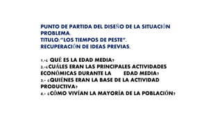 PUNTO DE PARTIDA DEL DISEÑO DE LA SITUACIÓN
PROBLEMA.
TITULO:”LOS TIEMPOS DE PESTE”.
RECUPERACIÓN DE IDEAS PREVIAS.
1.-¿ QUÉ ES LA EDAD MEDIA?
2.-¿CUÁLES ERAN LAS PRINCIPALES ACTIVIDADES
ECONÓMICAS DURANTE LA EDAD MEDIA?
3.- ¿QUIÉNES ERAN LA BASE DE LA ACTIVIDAD
PRODUCTIVA?
4.- ¿CÓMO VIVÍAN LA MAYORÍA DE LA POBLACIÓN?
 