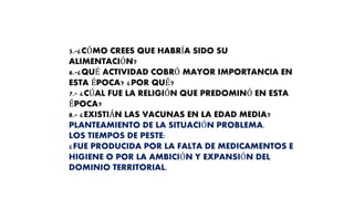 5.-¿CÓMO CREES QUE HABRÍA SIDO SU
ALIMENTACIÓN?
6.-¿QUÉ ACTIVIDAD COBRÓ MAYOR IMPORTANCIA EN
ESTA ÉPOCA? ¿POR QUÉ?
7.- ¿CÚAL FUE LA RELIGIÓN QUE PREDOMINÓ EN ESTA
ÉPOCA?
8.- ¿EXISTIÁN LAS VACUNAS EN LA EDAD MEDIA?
PLANTEAMIENTO DE LA SITUACIÓN PROBLEMA.
LOS TIEMPOS DE PESTE:
¿FUE PRODUCIDA POR LA FALTA DE MEDICAMENTOS E
HIGIENE O POR LA AMBICIÓN Y EXPANSIÓN DEL
DOMINIO TERRITORIAL.
 