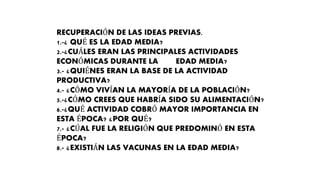 RECUPERACIÓN DE LAS IDEAS PREVIAS.
1.-¿ QUÉ ES LA EDAD MEDIA?
2.-¿CUÁLES ERAN LAS PRINCIPALES ACTIVIDADES
ECONÓMICAS DURANTE LA EDAD MEDIA?
3.- ¿QUIÉNES ERAN LA BASE DE LA ACTIVIDAD
PRODUCTIVA?
4.- ¿CÓMO VIVÍAN LA MAYORÍA DE LA POBLACIÓN?
5.-¿CÓMO CREES QUE HABRÍA SIDO SU ALIMENTACIÓN?
6.-¿QUÉ ACTIVIDAD COBRÓ MAYOR IMPORTANCIA EN
ESTA ÉPOCA? ¿POR QUÉ?
7.- ¿CÚAL FUE LA RELIGIÓN QUE PREDOMINÓ EN ESTA
ÉPOCA?
8.- ¿EXISTIÁN LAS VACUNAS EN LA EDAD MEDIA?
 