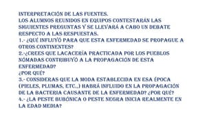INTERPRETACIÓN DE LAS FUENTES.
LOS ALUMNOS REUNIDOS EN EQUIPOS CONTESTARÁN LAS
SIGUIENTES PREGUNTAS Y SE LLEVARÁ A CABO UN DEBATE
RESPECTO A LAS RESPUESTAS.
1.- ¿QUÉ INFLUYÓ PARA QUE ESTA ENFERMEDAD SE PROPAGUE A
OTROS CONTINENTES?
2.-¿CREES QUE LACACERÍA PRACTICADA POR LOS PUEBLOS
NÓMADAS CONTRIBUYÓ A LA PROPAGACIÓN DE ESTA
ENFERMEDAD?
¿POR QUÉ?
3.- CONSIDERAS QUE LA MODA ESTABLECIDA EN ESA ÉPOCA
(PIELES, PLUMAS, ETC.,) HABRÁ INFLUIDO EN LA PROPAGACIÓN
DE LA BACTERIA CAUSANTE DE LA ENFERMEDAD? ¿POR QUÉ?
4.- ¿LA PESTE BUBÓNICA O PESTE NEGRA INICIA REALMENTE EN
LA EDAD MEDIA?
 