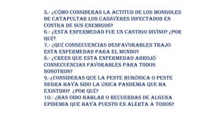 5.- ¿CÓMO CONSIDERAS LA ACTITUD DE LOS MONGOLES
DE CATAPULTAR LOS CADÁVERES INFECTADOS EN
CONTRA DE SUS ENEMIGOS?
6.- ¿ESTA ENFERMEDAD FUE UN CASTIGO DIVINO? ¿POR
QUÉ?
7.- ¿QUÉ CONSECUENCIAS DESFAVORABLES TRAJO
ESTA ENFERMEDAD PARA EL MUNDO?
8.- ¿CREES QUE ESTA ENFERMEDAD ARROJÓ
CONSECUENCIAS FAVORABLES PARA TODOS
NOSOTROS?
9.-¿CONSIDERAS QUE LA PESTE BUBÓNICA O PESTE
NEGRA HAYA SIDO LA ÚNICA PANDEMIA QUE HA
EXISTIDO? ¿POR QUÉ?
10.- ¿HAS OIDO HABLAR O RECUERDAS DE ALGUNA
EPIDEMIA QUE HAYA PUESTO EN ALERTA A TODOS?
 