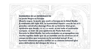 BUSQUEDA DE LA INFORMACIÓN.
La peste Negra en Europa
Muerte negra: la peste que asoló a Europa en la Edad Media
A mediados del siglo XIV, la humanidad soportó una de las más
grandes catástrofes demográficas de su historia. Una gran
epidemia que desde 1347 a 1350 azotó a casi todo el continente
europeo, se trató de una epidemia de Peste Bubónica.
Durante la Edad Media, las enfermedades se propagaban con
mucha rapidez dado que no se contaba con los avances en el
campo médico que tenemos en la sociedad actual. El ser
humano solamente podía confiar en su sistema inmunológico
para defenderse del ataque de virus y
 