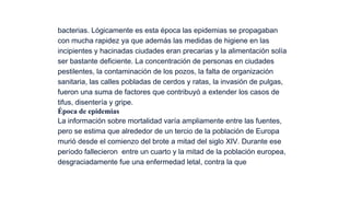 bacterias. Lógicamente es esta época las epidemias se propagaban
con mucha rapidez ya que además las medidas de higiene en las
incipientes y hacinadas ciudades eran precarias y la alimentación solía
ser bastante deficiente. La concentración de personas en ciudades
pestilentes, la contaminación de los pozos, la falta de organización
sanitaria, las calles pobladas de cerdos y ratas, la invasión de pulgas,
fueron una suma de factores que contribuyó a extender los casos de
tifus, disentería y gripe.
Época de epidemias
La información sobre mortalidad varía ampliamente entre las fuentes,
pero se estima que alrededor de un tercio de la población de Europa
murió desde el comienzo del brote a mitad del siglo XIV. Durante ese
período fallecieron  entre un cuarto y la mitad de la población europea,
desgraciadamente fue una enfermedad letal, contra la que

 