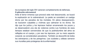 los europeos del siglo XIV carecían completamente de defensas.
Explicación sobrenatural
Ante el terror inmenso que provocó este mal desconocido, se buscó
la explicación en lo sobrenatural. La peste se consideró un castigo
divino por los pecados de los mortales. En plena desesperación,
se buscaron culpables y víctimas que calmaran la ira divina. Se
dijo que los judíos y los leprosos habían envenenado los pozos y
se desencadenó una ola de violencia contra Los hombres de esos
tiempos estaban convencidos de que la podredumbre del alma se
reflejaba en el cuerpo, y por eso los leprosos, por su mero aspecto
corporal, se consideraban pecadores. También se desconfió de todos
los extranjeros y de los peregrinos. Las ciudades y aldeas cerraron
sus murallas para protegerse de la enfermedad.

 