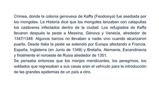 Crimea, donde la colonia genovesa de Kaffa (Feodosiya) fue asediada por
los mongoles. La Historia dice que los mongoles lanzaban con catapultas
los cadáveres infectados dentro de la ciudad. Los refugiados de Kaffa
llevaron después la peste a Messina, Génova y Venecia, alrededor de
1347/1348. Algunos barcos no llevaban a nadie vivo cuando alcanzaron
puerto. Desde Italia la peste se extendió por Europa afectando a Francia,
España, Inglaterra (en Junio de 1348) y Bretaña, Alemania, Escandinavia
y finalmente el noroeste de Rusia alrededor de 1351.
Se pensaba entonces que los monjes mendicantes, los peregrinos, los
soldados que regresaban a sus casas eran el vehículo para la introducción
de las grandes epidemias de un país a otro.

 