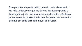 Esto pudo ser en parte cierto, pero sin duda el comercio
fue más peligroso ya que los barcos llegaban a puerto y
descargaban junto con las mercancías las ratas infectadas
procedentes de países donde la enfermedad era endémica.
Este fue sin duda el medio mayor de difusión.

 