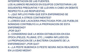 INTERPRETACIÓN DE LAS FUENTES.
LOS ALUMNOS REUNIDOS EN EQUIPOS CONTESTARÁN LAS
SIGUIENTES PREGUNTAS Y SE LLEVARÁ A CABO UN DEBATE
RESPECTO A LAS RESPUESTAS.
1.- ¿QUÉ INFLUYÓ PARA QUE ESTA ENFERMEDAD SE
PROPAGUE A OTROS CONTINENTES?
2.-¿CREES QUE LACACERÍA PRACTICADA POR LOS PUEBLOS
NÓMADAS CONTRIBUYÓ A LA PROPAGACIÓN DE ESTA
ENFERMEDAD?
¿POR QUÉ?
3.- CONSIDERAS QUE LA MODA ESTABLECIDA EN ESA
ÉPOCA (PIELES, PLUMAS, ETC.,) HABRÁ INFLUIDO EN
LA PROPAGACIÓN DE LA BACTERIA CAUSANTE DE LA
ENFERMEDAD? ¿POR QUÉ?
4.- ¿LA PESTE BUBÓNICA O PESTE NEGRA INICIA REALMENTE
EN LA EDAD MEDIA?

 