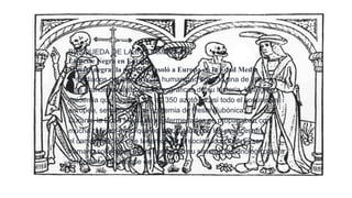 BUSQUEDA DE LA INFORMACIÓN.
La peste Negra en Europa
Muerte negra: la peste que asoló a Europa en la Edad Media
A mediados del siglo XIV, la humanidad soportó una de las
más grandes catástrofes demográficas de su historia. Una gran
epidemia que desde 1347 a 1350 azotó a casi todo el continente
europeo, se trató de una epidemia de Peste Bubónica.
Durante la Edad Media, las enfermedades se propagaban con
mucha rapidez dado que no se contaba con los avances en
el campo médico que tenemos en la sociedad actual. El ser
humano solamente podía confiar en su sistema inmunológico para
defenderse del ataque de virus y

 