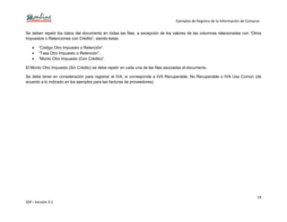 Ejemplos de Registro de la Información de Compras
14
SDF– Versión 3.1
Se deben repetir los datos del documento en todas las filas, a excepción de los valores de las columnas relacionadas con “Otros
Impuestos o Retenciones con Crédito”, siendo éstas:
“Código Otro Impuesto o Retención”.
“Tasa Otro Impuesto o Retención”.
“Monto Otro Impuesto (Con Crédito)”.
El Monto Otro Impuesto (Sin Crédito) se debe repetir en cada una de las filas asociadas al documento.
Se debe tener en consideración para registrar el IVA, si corresponde a IVA Recuperable, No Recuperable o IVA Uso Común (de
acuerdo a lo indicado en los ejemplos para las facturas de proveedores).
 