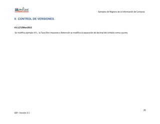 Ejemplos de Registro de la Información de Compras
20
SDF– Versión 3.1
9. CONTROL DE VERSIONES.
V3.1//12Marz2012
Se modifica ejemplo 4.4-.; la Tasa Otro Impuesto o Retención se modifica la separación de decimal del símbolo coma a punto.
 