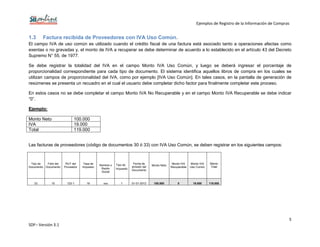 Ejemplos de Registro de la Información de Compras
5
SDF– Versión 3.1
1.3 Factura recibida de Proveedores con IVA Uso Común.
El campo IVA de uso común es utilizado cuando el crédito fiscal de una factura está asociado tanto a operaciones afectas como
exentas o no gravadas y, el monto de IVA a recuperar se debe determinar de acuerdo a lo establecido en el artículo 43 del Decreto
Supremo N° 55, de 1977.
Se debe registrar la totalidad del IVA en el campo Monto IVA Uso Común, y luego se deberá ingresar el porcentaje de
proporcionalidad correspondiente para cada tipo de documento. El sistema identifica aquellos libros de compra en los cuales se
utilizan campos de proporcionalidad del IVA, como por ejemplo [IVA Uso Común]. En tales casos, en la pantalla de generación de
resúmenes se presenta un recuadro en el cual el usuario debe completar dicho factor para finalmente completar este proceso.
En estos casos no se debe completar el campo Monto IVA No Recuperable y en el campo Monto IVA Recuperable se debe indicar
“0”.
Ejemplo:
Monto Neto 100.000
IVA 19.000
Total 119.000
Las facturas de proveedores (código de documentos 30 ó 33) con IVA Uso Común, se deben registrar en los siguientes campos:
Tipo de
Documento
Folio del
Documento
RUT del
Proveedor
Tasa de
Impuesto
Nombre o
Razón
Social
Tipo de
Impuesto
Fecha de
emisión del
Documento
Monto Neto
Monto IVA
Recuperable
Monto IVA
Uso Común
Monto
Total
33 10 123-1 19 xxx 1 01-01-2012 100.000 0 19.000 119.000
 