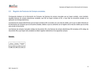 Ejemplos de Registro de la Información de Compras
8
SDF– Versión 3.1
2.3 Registro de Facturas de Compra anuladas.
Corresponde declarar en la Información de Compras, las facturas de compra manuales que se hayan anulado, como también;
aquellas facturas de compra electrónicas anuladas, que NO se hayan enviado al SII, y cuyo folio se encuentre anulado en la
aplicación de timbraje electrónico.
Las facturas de compra electrónicas que se hayan enviado al SII, se anulan con una nota de crédito, por lo que no debe indicarse en
la Información de Compras que se encuentra anulada, debido a que es suficiente con el registro de la nota de crédito que se emita
para anular el documento.
Las facturas de compras manuales (código de documento 45) y las facturas de compra electrónicas NO enviadas al SII código de
documento 46) y que hayan sido anuladas se deben registrar solamente en los siguientes campos:
Ejemplo:
Tipo de
Documento
Folio del
Documento
Documento
Anulado
45 10 A
 