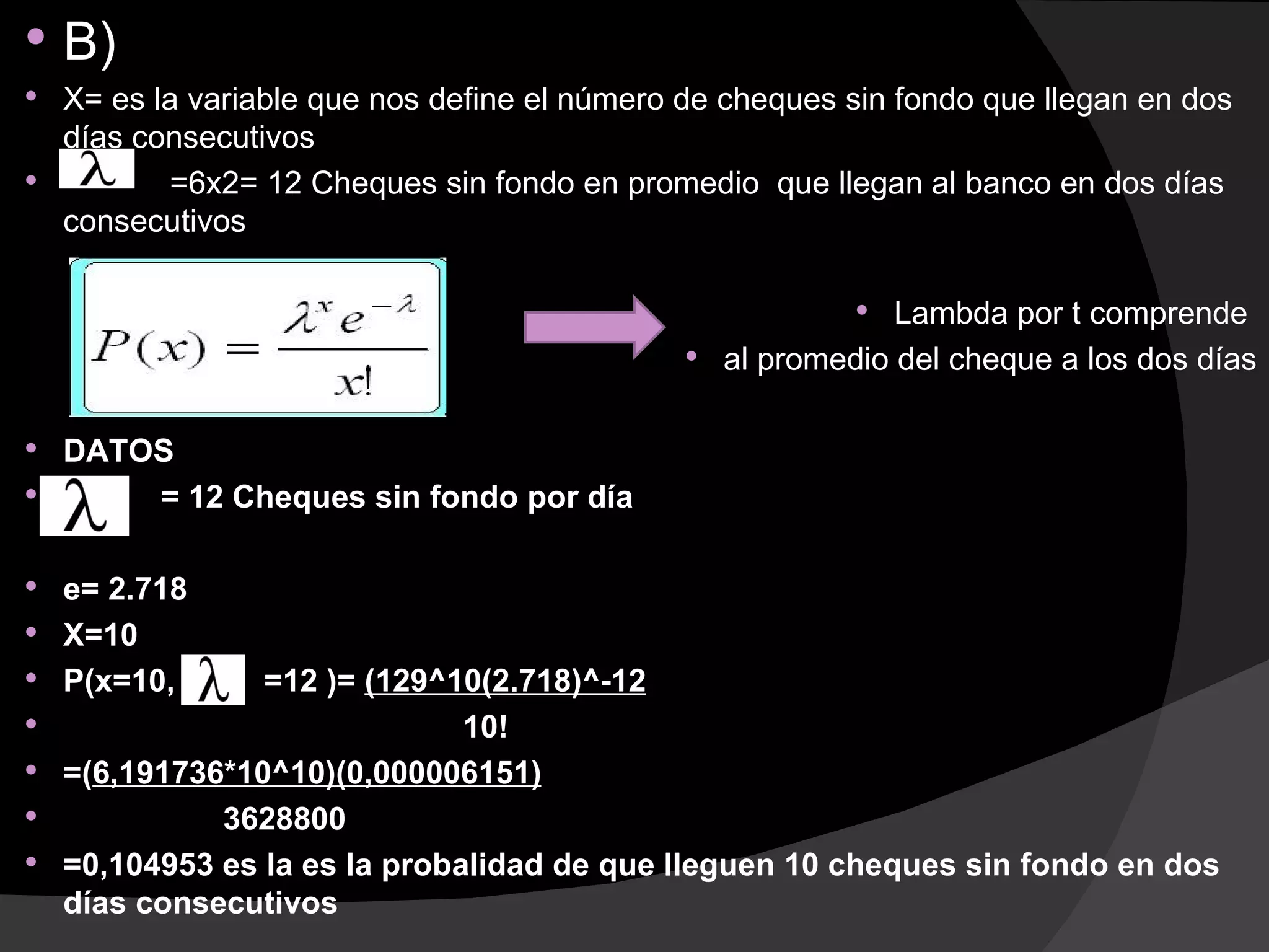    B)
 X= es la variable que nos define el número de cheques sin fondo que llegan en dos
  días consecutivos
        =6x2= 12 Cheques sin fondo en promedio que llegan al banco en dos días
  consecutivos

                                                          Lambda por t comprende
                                              al promedio del cheque a los dos días


 DATOS
     = 12 Cheques sin fondo por día

 e= 2.718
 X=10
 P(x=10,        =12 )= (129^10(2.718)^-12
                              10!
   =(6,191736*10^10)(0,000006151)
             3628800
   =0,104953 es la es la probalidad de que lleguen 10 cheques sin fondo en dos
    días consecutivos
 