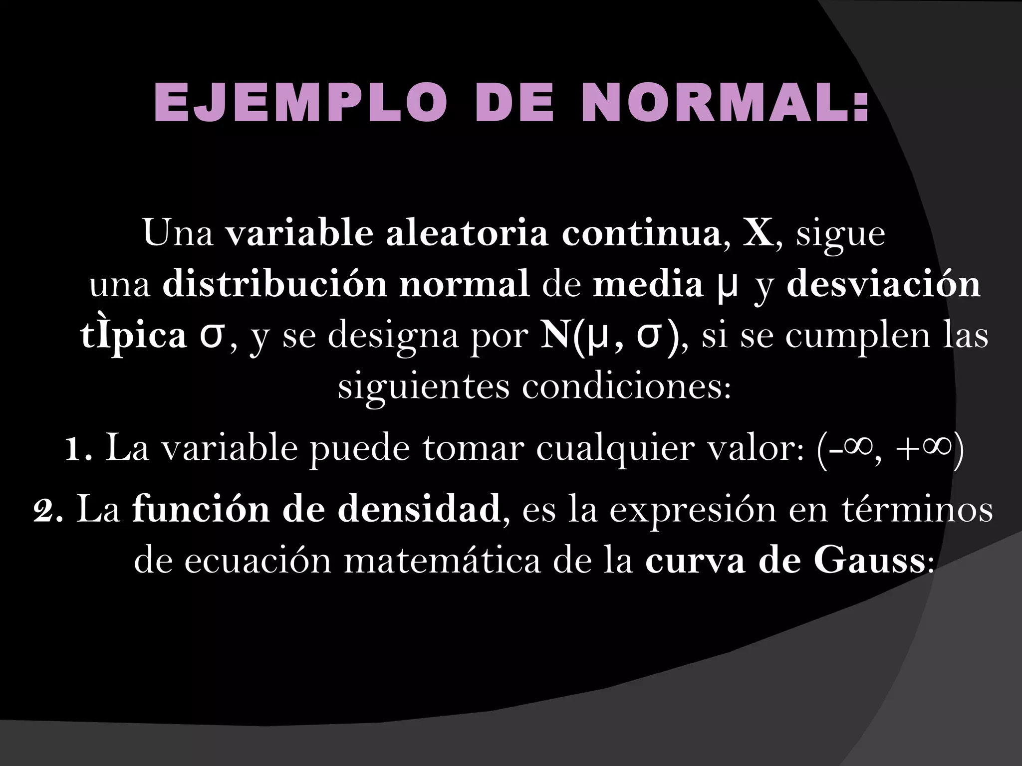 EJEMPLO DE NORMAL:

       Una variable aleatoria continua, X, sigue
    una distribución normal de media μ y desviación
   típica σ, y se designa por N(μ , σ ), si se cumplen las
                  siguientes condiciones:
  1. La variable puede tomar cualquier valor: (-∞, +∞)
2. La función de densidad, es la expresión en términos
      de ecuación matemática de la curva de Gauss:
 
