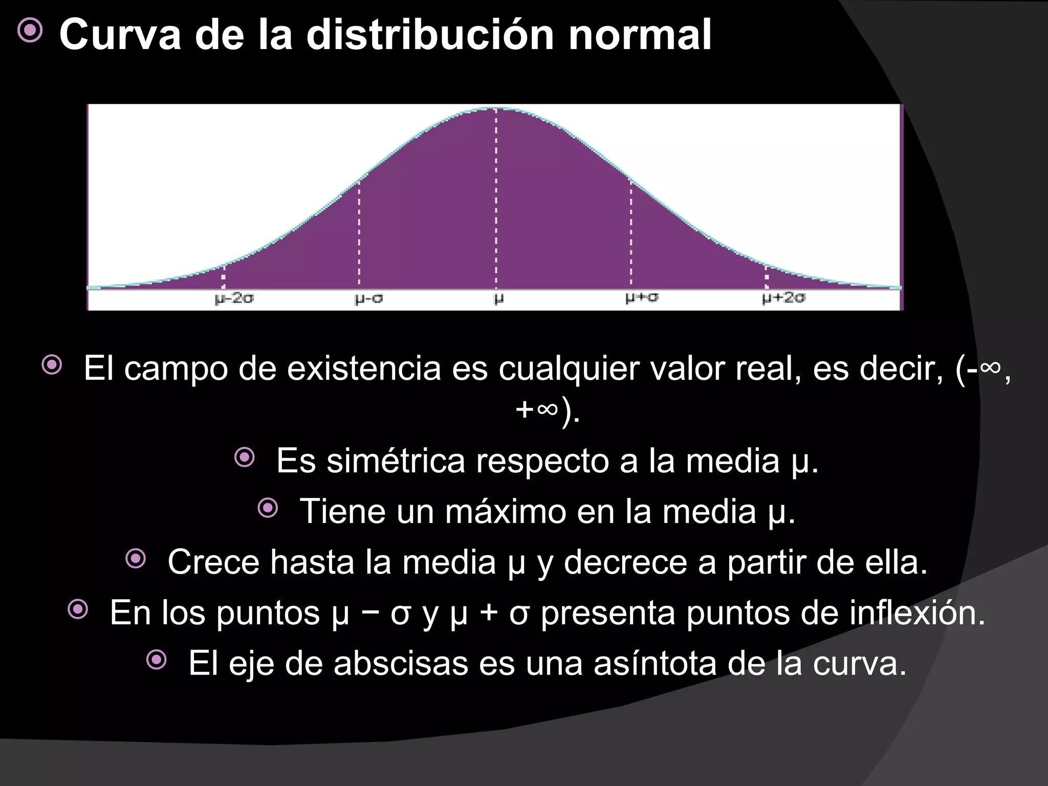    Curva de la distribución normal




    El campo de existencia es cualquier valor real, es decir, (-∞,
                                +∞).
               Es simétrica respecto a la media µ.
                 Tiene un máximo en la media µ.
         Crece hasta la media µ y decrece a partir de ella.
     En los puntos µ − σ y µ + σ presenta puntos de inflexión.
          El eje de abscisas es una asíntota de la curva.
 