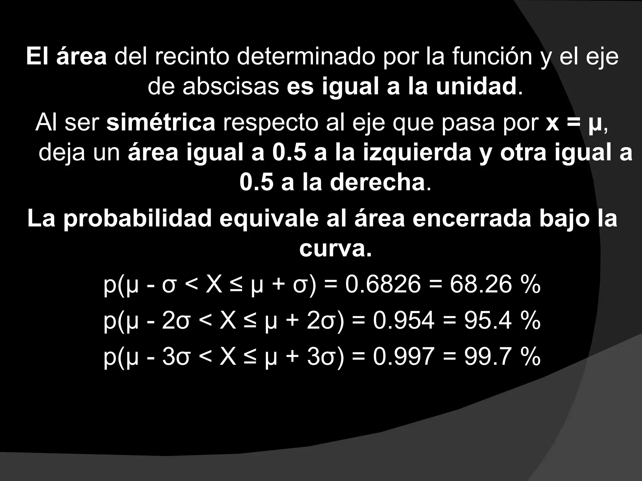 El área del recinto determinado por la función y el eje
            de abscisas es igual a la unidad.
 Al ser simétrica respecto al eje que pasa por x = µ,
 deja un área igual a 0.5 a la izquierda y otra igual a
                     0.5 a la derecha.
La probabilidad equivale al área encerrada bajo la
                           curva.
        p(μ - σ < X ≤ μ + σ) = 0.6826 = 68.26 %
        p(μ - 2σ < X ≤ μ + 2σ) = 0.954 = 95.4 %
        p(μ - 3σ < X ≤ μ + 3σ) = 0.997 = 99.7 %
 