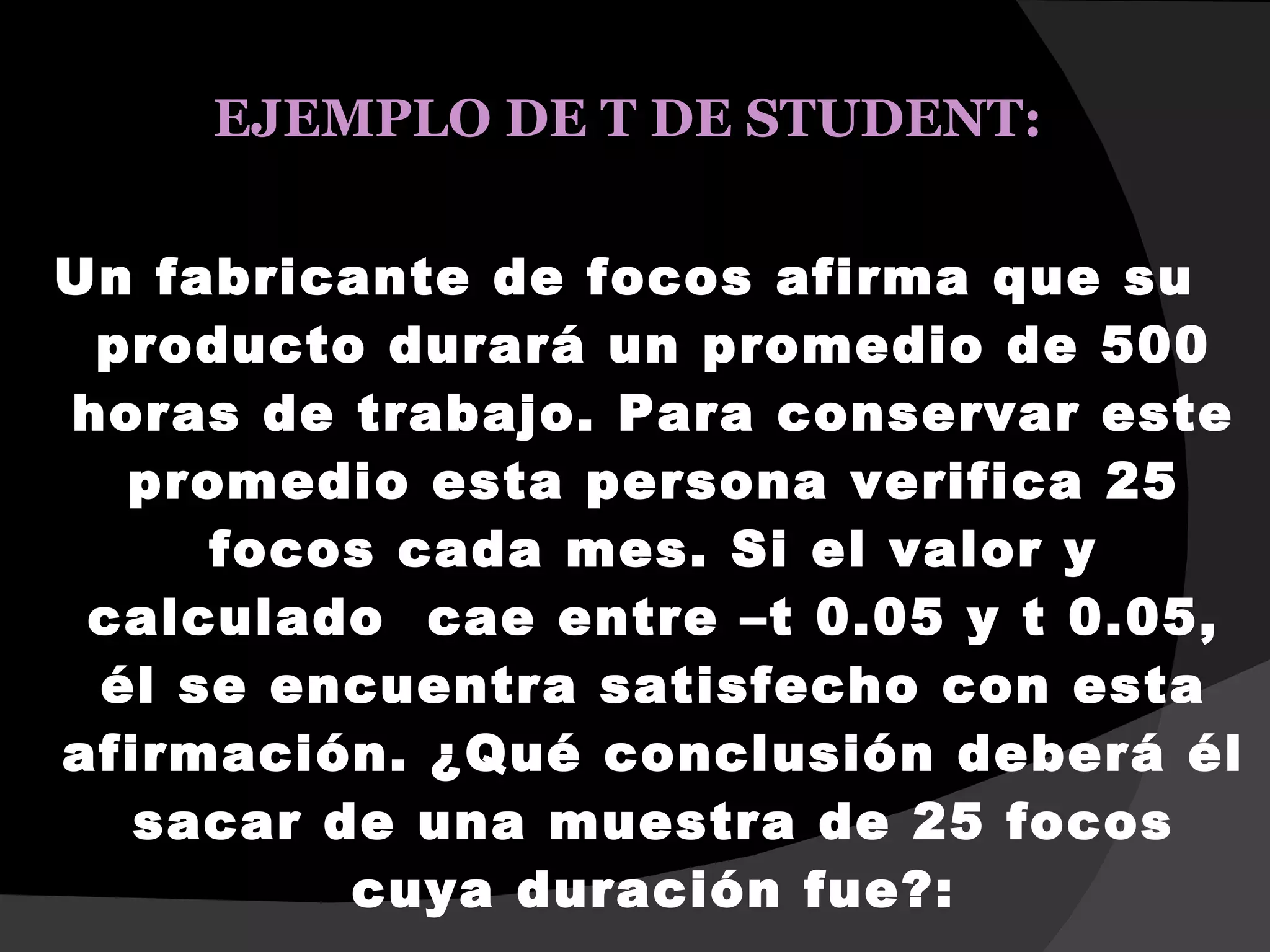 EJEMPLO DE T DE STUDENT:

Un fabricante de focos afirma que su
 producto durará un promedio de 500
horas de trabajo. Para conservar este
  promedio esta persona verifica 25
     focos cada mes. Si el valor y
 calculado cae entre –t 0.05 y t 0.05,
 él se encuentra satisfecho con esta
afirmación. ¿Qué conclusión deberá él
   sacar de una muestra de 25 focos
          cuya duración fue?:
 