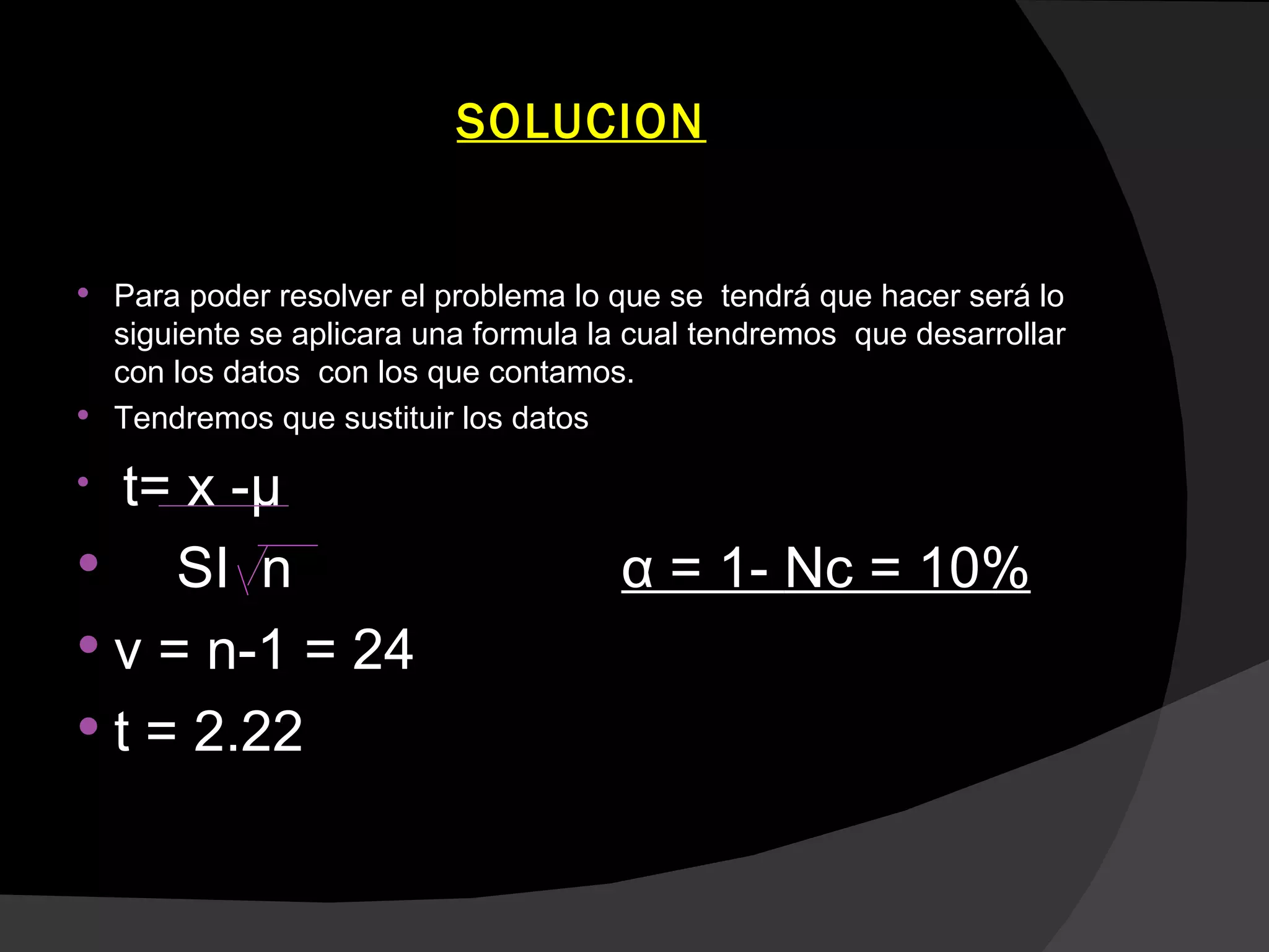 SOLUCION


 Para poder resolver el problema lo que se tendrá que hacer será lo
  siguiente se aplicara una formula la cual tendremos que desarrollar
  con los datos con los que contamos.
 Tendremos que sustituir los datos


   t= x -μ
    SI n                             α = 1- Nc = 10%
 v = n-1 = 24
 t = 2.22
 