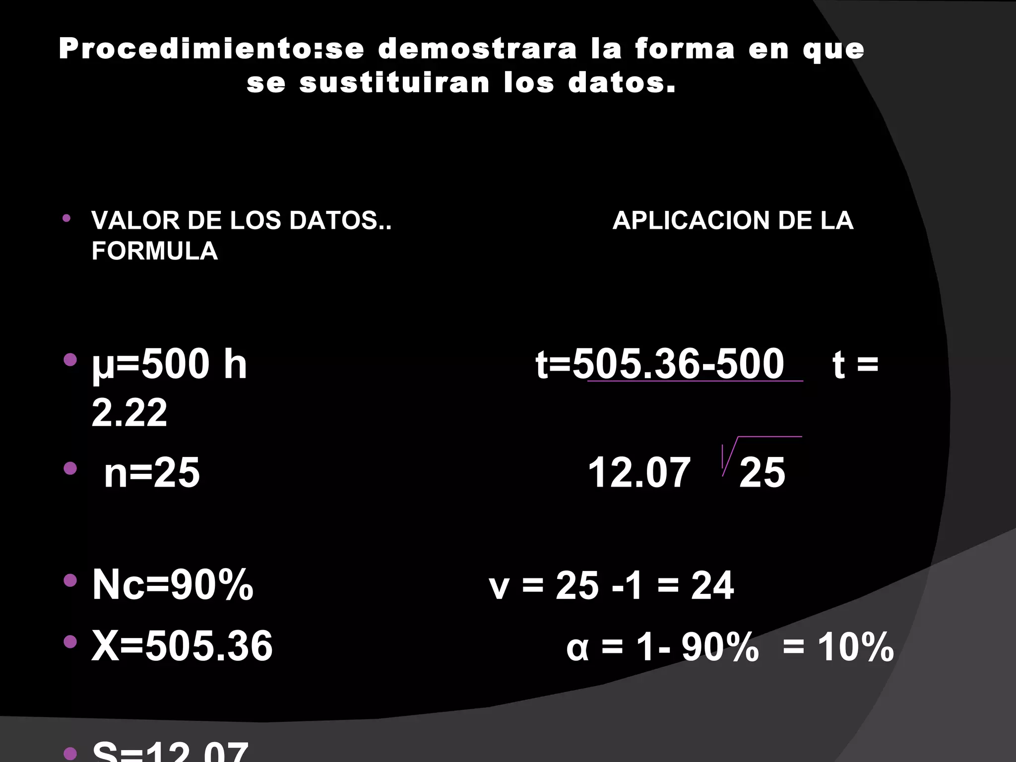 Procedimiento:se demostrara la forma en que
          se sustituiran los datos.



   VALOR DE LOS DATOS..          APLICACION DE LA
    FORMULA



   µ=500 h                  t=505.36-500        t=
    2.22
   n=25                        12.07       25

 Nc=90%                   v = 25 -1 = 24
 X=505.36                     α = 1- 90% = 10%
 