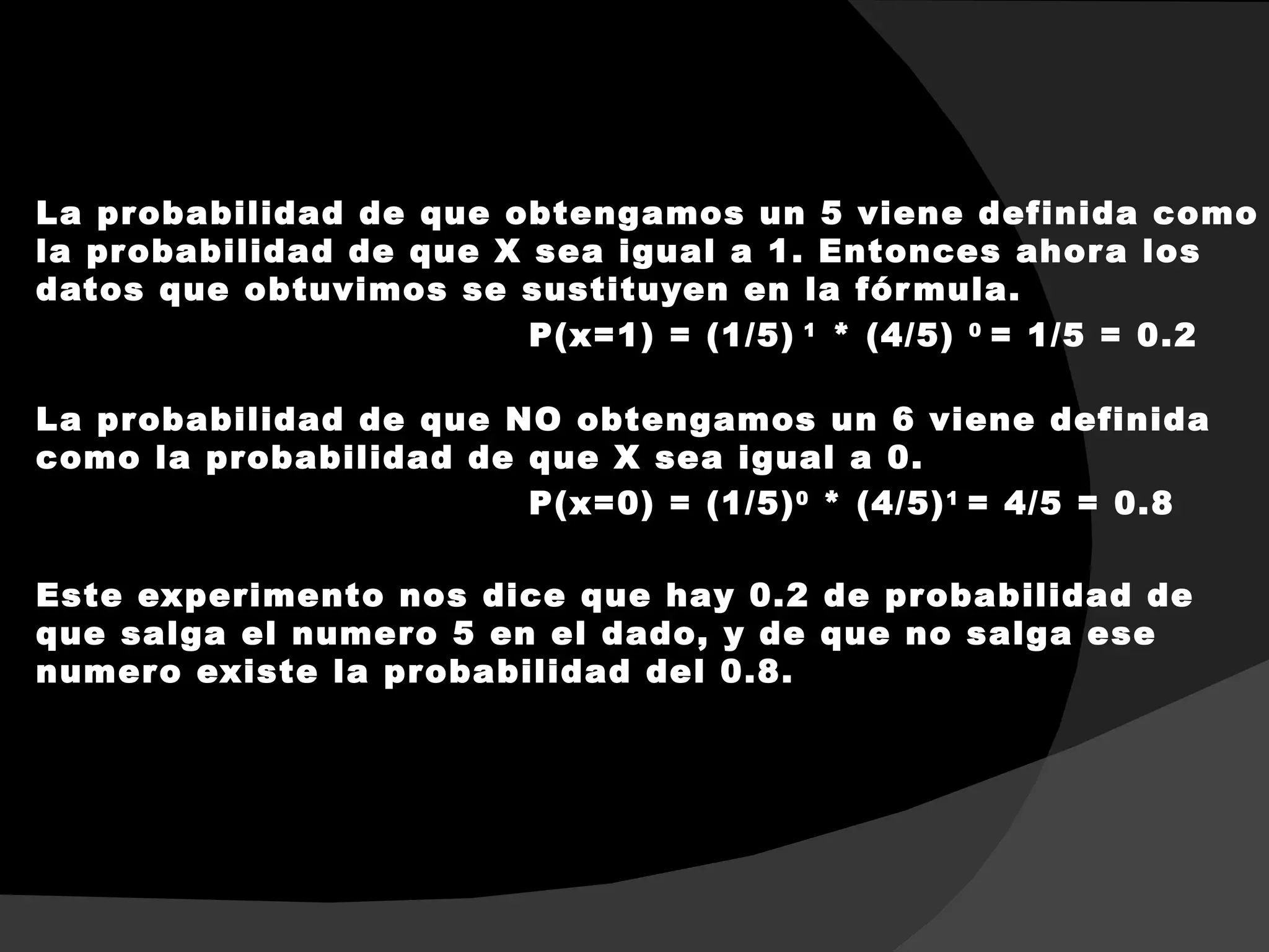 La pr obabilidad de que obtengamos un 5 viene definida como
la pr obabilidad de que X sea igual a 1. Entonces ahor a los
datos que obtuvimos se sustituyen en la fór mula.
                          P(x=1) = (1/5) 1 * (4/5) 0 = 1/5 = 0.2

La pr obabilidad de que NO obtengamos un 6 viene definida
como la pr obabilidad de que X sea igual a 0.
                         P(x=0) = (1/5) 0 * (4/5) 1 = 4/5 = 0.8

Este experimento nos dice que hay 0.2 de pr obabilidad de
que salga el numer o 5 en el dado, y de que no salga ese
numer o existe la pr obabilidad del 0.8.
 