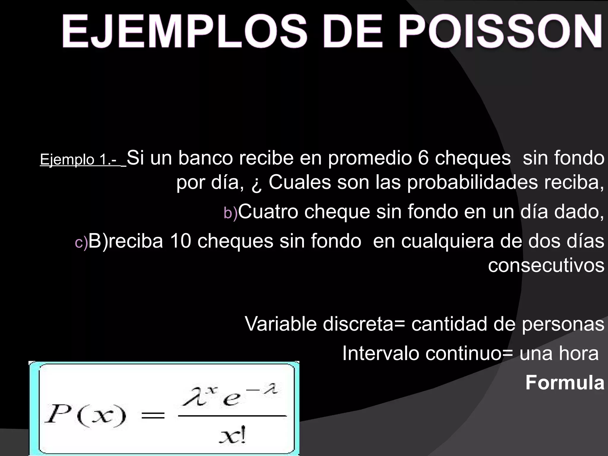 Ejemplo 1.-Si un banco recibe en promedio 6 cheques sin fondo
                 por día, ¿ Cuales son las probabilidades reciba,
                      b)Cuatro cheque sin fondo en un día dado,
     c)B)reciba 10 cheques sin fondo en cualquiera de dos días
                                                    consecutivos

                        Variable discreta= cantidad de personas
                                   Intervalo continuo= una hora
                                                        Formula
 