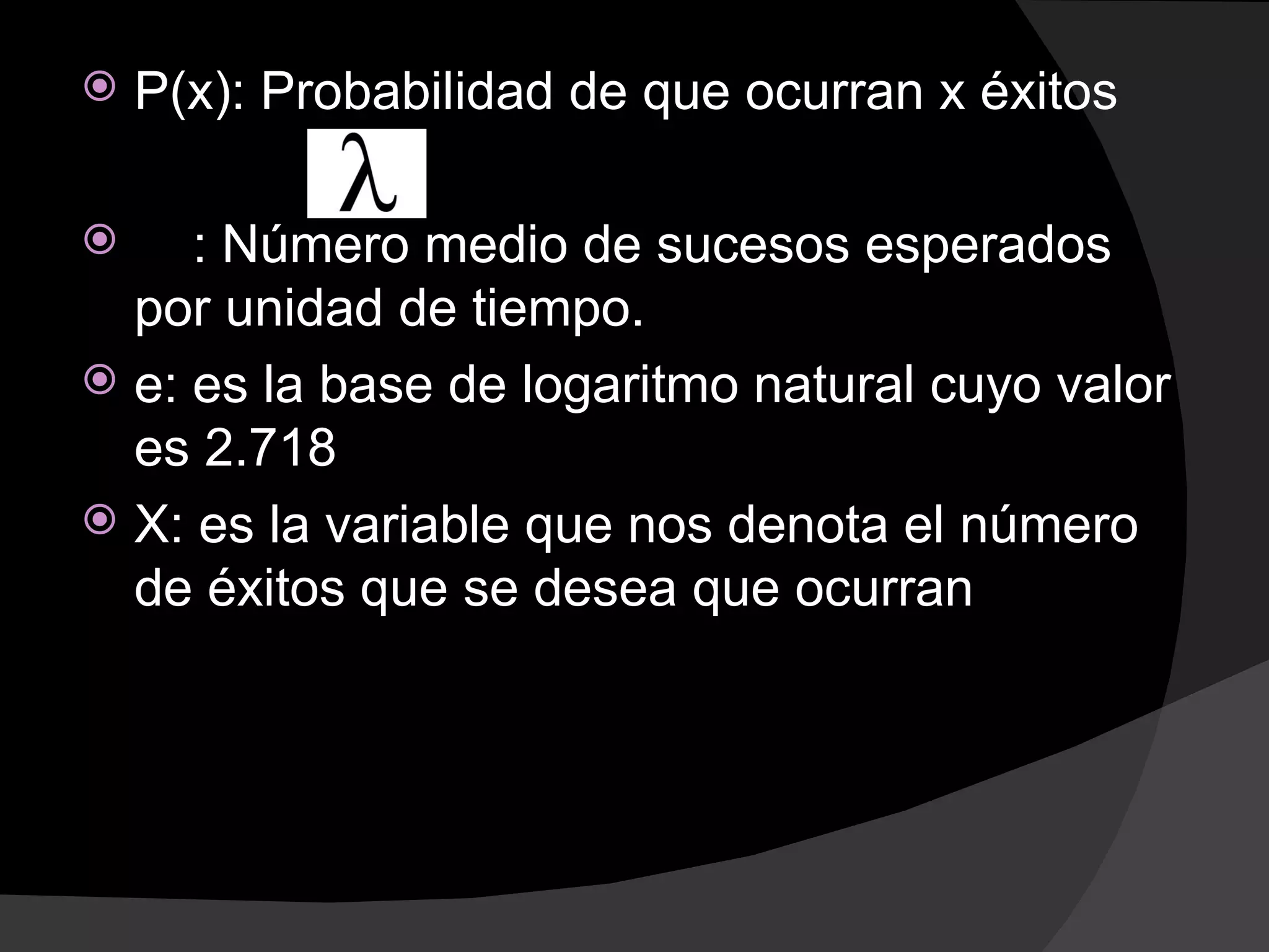   P(x): Probabilidad de que ocurran x éxitos

    : Número medio de sucesos esperados
  por unidad de tiempo.
 e: es la base de logaritmo natural cuyo valor
  es 2.718
 X: es la variable que nos denota el número
  de éxitos que se desea que ocurran
 