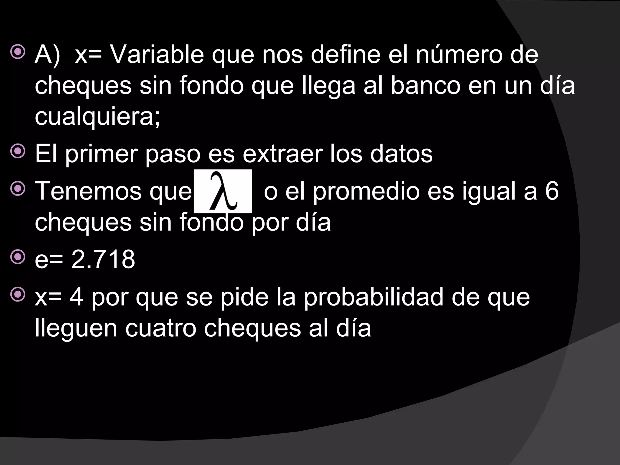  A) x= Variable que nos define el número de
  cheques sin fondo que llega al banco en un día
  cualquiera;
 El primer paso es extraer los datos
 Tenemos que         o el promedio es igual a 6
  cheques sin fondo por día
 e= 2.718
 x= 4 por que se pide la probabilidad de que
  lleguen cuatro cheques al día
 