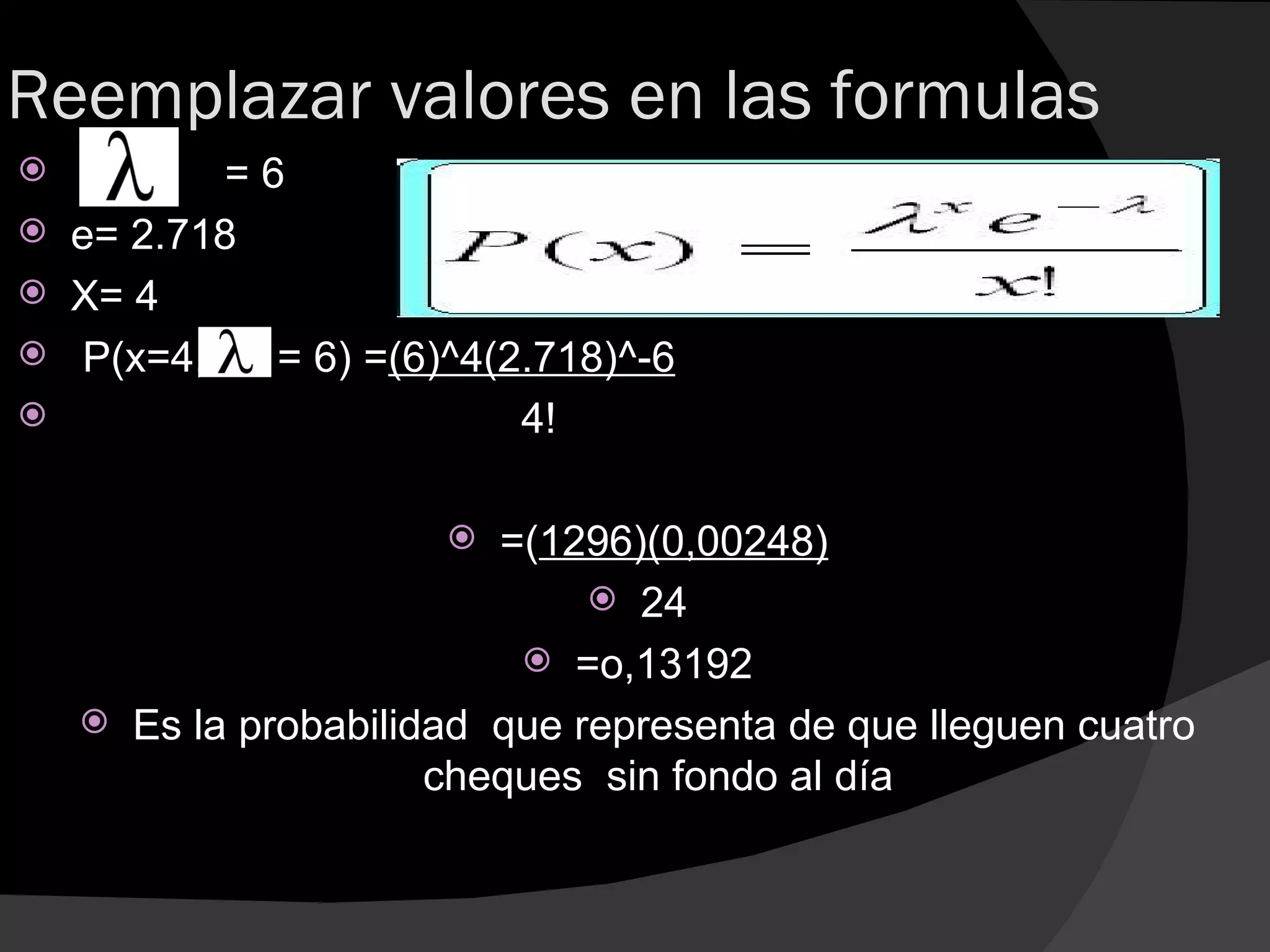 Reemplazar valores en las formulas
           =6
   e= 2.718
   X= 4
    P(x=4,   = 6) =(6)^4(2.718)^-6
                          4!

                          =(1296)(0,00248)
                                 24
                             =o,13192
       Es la probabilidad que representa de que lleguen cuatro
                        cheques sin fondo al día
 