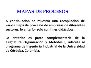 MAPAS DE PROCESOS
A continuación se muestra una recopilación de
varios mapa de procesos de empresas de diferentes
sectores, lo anterior solo con fines didácticos.
Lo anterior es parte complementaria de la
asignatura Organización y Métodos I, adscrita al
programa de Ingeniería Industrial de la Universidad
de Córdoba, Colombia.