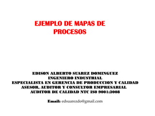 EJEMPLO DE MAPAS DE
             PROCESOS




        EDISON ALBERTO SUAREZ DOMINGUEZ
              INGENIERO INDUSTRIAL
ESPECIALISTA EN GERENCIA DE PRODUCCION Y CALIDAD
   ASESOR, AUDITOR Y CONSULTOR EMPRESARIAL
       AUDITOR DE CALIDAD NTC IS0 9001:2008

             Email: edsuarezdo@gmail.com
 