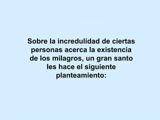 Sobre la incredulidad de ciertas personas acerca la existencia de los milagros, un gran santo les hace el siguiente planteamiento: 