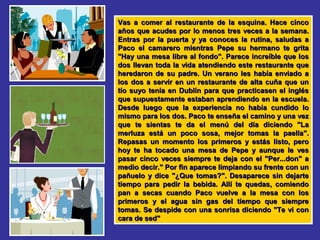 Vas a comer al restaurante de la esquina. Hace cincoVas a comer al restaurante de la esquina. Hace cinco
años que acudes por lo menos tres veces a la semana.años que acudes por lo menos tres veces a la semana.
Entras por la puerta y ya conoces la rutina, saludas aEntras por la puerta y ya conoces la rutina, saludas a
Paco el camarero mientras Pepe su hermano te gritaPaco el camarero mientras Pepe su hermano te grita
"Hay una mesa libre al fondo". Parece increíble que los"Hay una mesa libre al fondo". Parece increíble que los
dos llevan toda la vida atendiendo este restaurante quedos llevan toda la vida atendiendo este restaurante que
heredaron de su padre. Un verano les había enviado aheredaron de su padre. Un verano les había enviado a
los dos a servir en un restaurante de alta cuña que unlos dos a servir en un restaurante de alta cuña que un
tío suyo tenía en Dublín para que practicasen el ingléstío suyo tenía en Dublín para que practicasen el inglés
que supuestamente estaban aprendiendo en la escuela.que supuestamente estaban aprendiendo en la escuela.
Desde luego que la experiencia no había cundido loDesde luego que la experiencia no había cundido lo
mismo para los dos. Paco te enseña el camino y una vezmismo para los dos. Paco te enseña el camino y una vez
que te sientas te da el menú del día diciendo "Laque te sientas te da el menú del día diciendo "La
merluza está un poco sosa, mejor tomas la paella".merluza está un poco sosa, mejor tomas la paella".
Repasas un momento los primeros y estás listo, peroRepasas un momento los primeros y estás listo, pero
hoy te ha tocado una mesa de Pepe y aunque le veshoy te ha tocado una mesa de Pepe y aunque le ves
pasar cinco veces siempre te deja con el "Per...don" apasar cinco veces siempre te deja con el "Per...don" a
medio decir." Por fin aparece limpiando su frente con unmedio decir." Por fin aparece limpiando su frente con un
pañuelo y dice "¿Que tomas?". Desaparece sin dejartepañuelo y dice "¿Que tomas?". Desaparece sin dejarte
tiempo para pedir la bebida. Allí te quedas, comiendotiempo para pedir la bebida. Allí te quedas, comiendo
pan a secas cuando Paco vuelve a la mesa con lospan a secas cuando Paco vuelve a la mesa con los
primeros y el agua sin gas del tiempo que siempreprimeros y el agua sin gas del tiempo que siempre
tomas. Se despide con una sonrisa diciendo "Te vi contomas. Se despide con una sonrisa diciendo "Te vi con
cara de sed"cara de sed"
 