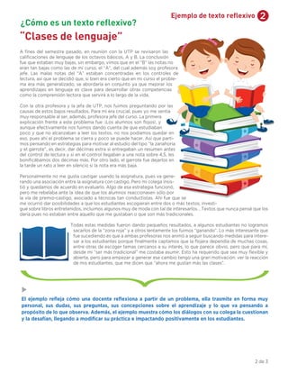 2Ejemplo de texto reflexivo
“Clases de lenguaje”
A ﬁnes del semestre pasado, en reunión con la UTP se revisaron las
caliﬁcaciones de lenguaje de los octavos básicos, A y B. La conclusión
fue que estaban muy bajas, sin embargo, vimos que en el “B” las notas no
eran tan bajas como las de mi curso, el “A”, del cual además soy profesora
jefe. Las malas notas del “A” estaban concentradas en los controles de
lectura, así que se decidió que, si bien era cierto que en mi curso el proble-
ma era más generalizado, se abordaría en conjunto ya que mejorar los
aprendizajes en lenguaje es clave para desarrollar otras competencias
como la comprensión lectora que servirá a lo largo de la vida.
Con la otra profesora y la jefa de UTP, nos fuimos preguntando por las
causas de estos bajos resultados. Para mí era crucial, pues yo me sentía
muy responsable al ser, además, profesora jefe del curso. La primera
explicación frente a este problema fue: ¡Los alumnos son ﬂojos!, y
aunque efectivamente nos fuimos dando cuenta de que estudiaban
poco y que no alcanzaban a leer los textos, no nos podíamos quedar en
eso, pues ahí el problema se cierra y poco se puede hacer. Así que parti-
mos pensando en estrategias para motivar al estudio del tipo “la zanahoria
y el garrote”, es decir, dar décimas extra si entregaban un resumen antes
del control de lectura y si en el control llegaban a una nota sobre 4,5, les
boniﬁcábamos dos décimas más. Por otro lado, el garrote fue dejarlos en
la tarde un rato a leer en silencio si la nota era más baja.
Personalmente no me gusta castigar usando la asignatura, pues va gene-
rando una asociación entre la asignatura con castigo. Pero mi colega insis-
tió y quedamos de acuerdo en evaluarlo. Algo de esa estrategia funcionó,
pero me rebelaba ante la idea de que los alumnos reaccionasen sólo por
la vía de premio-castigo, asociado a técnicas tan conductistas. Ahí fue que se
me ocurrió dar posibilidades a que los estudiantes escogieran entre dos o más textos; investi-
gué sobre libros entretenidos, incluimos algunos muy de moda con tal de interesarlos… Textos que nunca pensé que los
daría pues no estaban entre aquello que me gustaban o que son más tradicionales.
Todas estas medidas fueron dando pequeños resultados, a algunos estudiantes no logramos
sacarlos de la “zona roja” y a otros lentamente los fuimos “ganando”. Lo más interesante que
fue sucediendo es que a ambas profesoras nos animó a seguir buscando medidas para intere-
sar a los estudiantes porque ﬁnalmente captamos que la ﬂojera dependía de muchas cosas,
entre otras de escoger temas cercanos a su interés, lo que parece obvio, pero que para mí,
desde mi “ser más tradicional” me costaba asumir. Esto ha requerido que sea muy ﬂexible y
abierta, pero para empezar a generar ese cambio tengo una gran motivación: ver la reacción
de mis estudiantes, que me dicen que “ahora me gustan más las clases”.
El ejemplo reﬂeja cómo una docente reﬂexiona a partir de un problema, ella trasmite en forma muy
personal, sus dudas, sus preguntas, sus concepciones sobre el aprendizaje y lo que va pensando a
propósito de lo que observa. Además, el ejemplo muestra cómo los diálogos con su colega la cuestionan
y la desafían, llegando a modiﬁcar su práctica e impactando positivamente en los estudiantes.
¿Cómo es un texto reflexivo?
2 de 3
 
