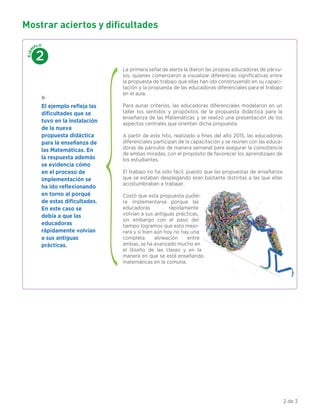 Mostrar aciertos y dificultades
La primera señal de alerta la dieron las propias educadoras de párvu-
los, quienes comenzaron a visualizar diferencias signiﬁcativas entre
la propuesta de trabajo que ellas han ido construyendo en su capaci-
tación y la propuesta de las educadoras diferenciales para el trabajo
en el aula.
Para aunar criterios, las educadoras diferenciales modelaron en un
taller los sentidos y propósitos de la propuesta didáctica para la
enseñanza de las Matemáticas y se realizó una presentación de los
aspectos centrales que orientan dicha propuesta.
A partir de este hito, realizado a ﬁnes del año 2015, las educadoras
diferenciales participan de la capacitación y se reúnen con las educa-
doras de párvulos de manera semanal para asegurar la consistencia
de ambas miradas, con el propósito de favorecer los aprendizajes de
los estudiantes.
El trabajo no ha sido fácil, puesto que las propuestas de enseñanza
que se estaban desplegando eran bastante distintas a las que ellas
acostumbraban a trabajar.
Costó que esta propuesta pudie-
ra implementarse porque las
educadoras rápidamente
volvían a sus antiguas prácticas,
sin embargo con el paso del
tiempo logramos que esto mejo-
rara y si bien aún hoy no hay una
completa alineación entre
ambas, se ha avanzado mucho en
el diseño de las clases y en la
manera en que se está enseñando
matemáticas en la comuna.
EJEM
PLO
2
El ejemplo reﬂeja las
diﬁcultades que se
tuvo en la instalación
de la nueva
propuesta didáctica
para la enseñanza de
las Matemáticas. En
la respuesta además
se evidencia cómo
en el proceso de
implementación se
ha ido reﬂexionando
en torno al porqué
de estas diﬁcultades.
En este caso se
debía a que las
educadoras
rápidamente volvían
a sus antiguas
prácticas.
2 de 3
 