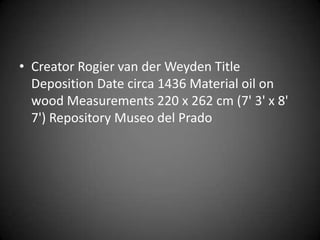 • Creator Rogier van der Weyden Title
  Deposition Date circa 1436 Material oil on
  wood Measurements 220 x 262 cm (7' 3' x 8'
  7') Repository Museo del Prado
 